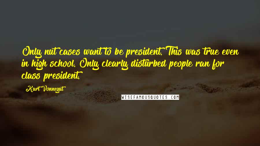 Kurt Vonnegut Quotes: Only nut cases want to be president. This was true even in high school. Only clearly disturbed people ran for class president.