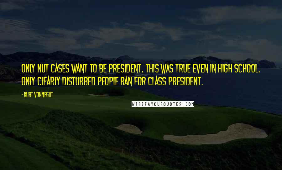 Kurt Vonnegut Quotes: Only nut cases want to be president. This was true even in high school. Only clearly disturbed people ran for class president.