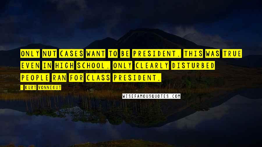 Kurt Vonnegut Quotes: Only nut cases want to be president. This was true even in high school. Only clearly disturbed people ran for class president.