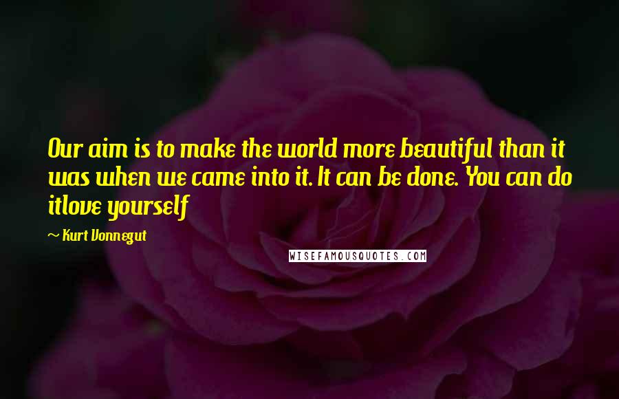 Kurt Vonnegut Quotes: Our aim is to make the world more beautiful than it was when we came into it. It can be done. You can do itlove yourself