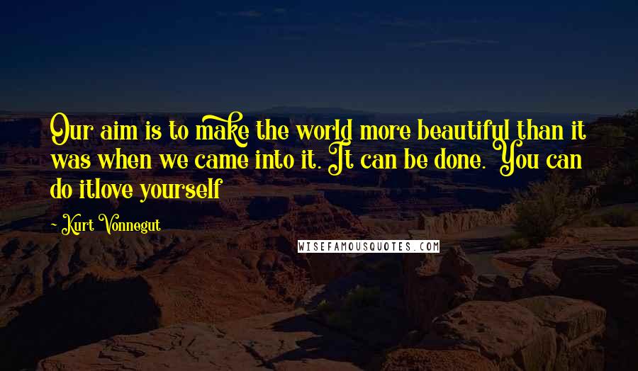 Kurt Vonnegut Quotes: Our aim is to make the world more beautiful than it was when we came into it. It can be done. You can do itlove yourself