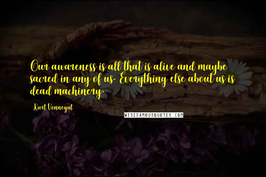 Kurt Vonnegut Quotes: Our awareness is all that is alive and maybe sacred in any of us. Everything else about us is dead machinery.