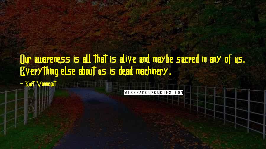 Kurt Vonnegut Quotes: Our awareness is all that is alive and maybe sacred in any of us. Everything else about us is dead machinery.