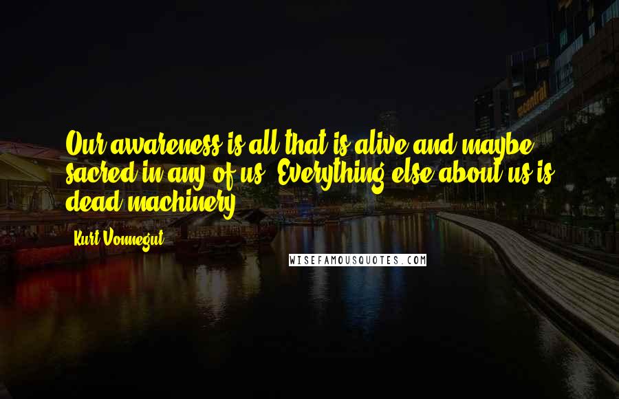 Kurt Vonnegut Quotes: Our awareness is all that is alive and maybe sacred in any of us. Everything else about us is dead machinery.