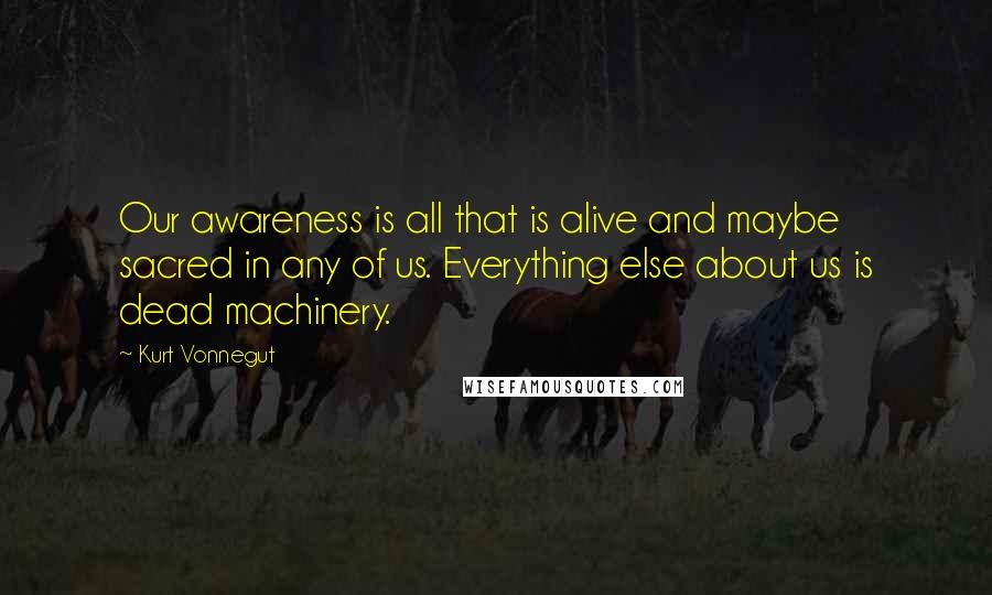 Kurt Vonnegut Quotes: Our awareness is all that is alive and maybe sacred in any of us. Everything else about us is dead machinery.