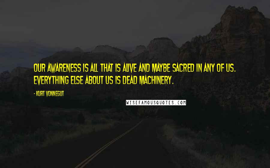 Kurt Vonnegut Quotes: Our awareness is all that is alive and maybe sacred in any of us. Everything else about us is dead machinery.