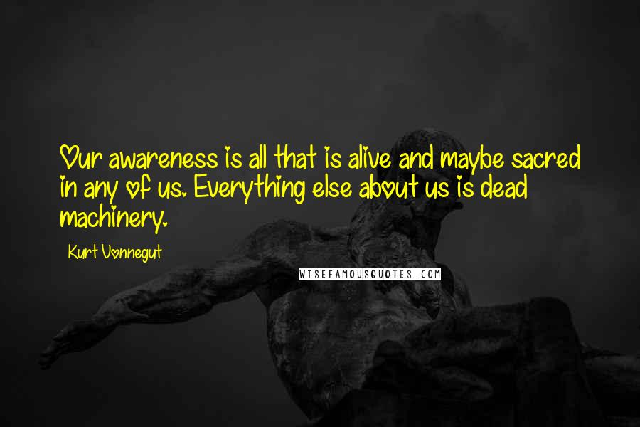 Kurt Vonnegut Quotes: Our awareness is all that is alive and maybe sacred in any of us. Everything else about us is dead machinery.