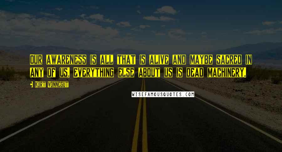 Kurt Vonnegut Quotes: Our awareness is all that is alive and maybe sacred in any of us. Everything else about us is dead machinery.