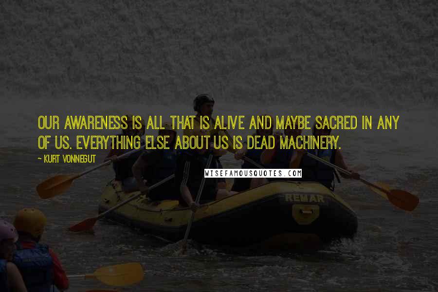 Kurt Vonnegut Quotes: Our awareness is all that is alive and maybe sacred in any of us. Everything else about us is dead machinery.