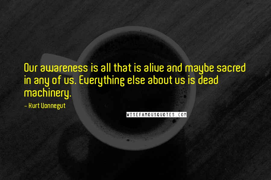 Kurt Vonnegut Quotes: Our awareness is all that is alive and maybe sacred in any of us. Everything else about us is dead machinery.