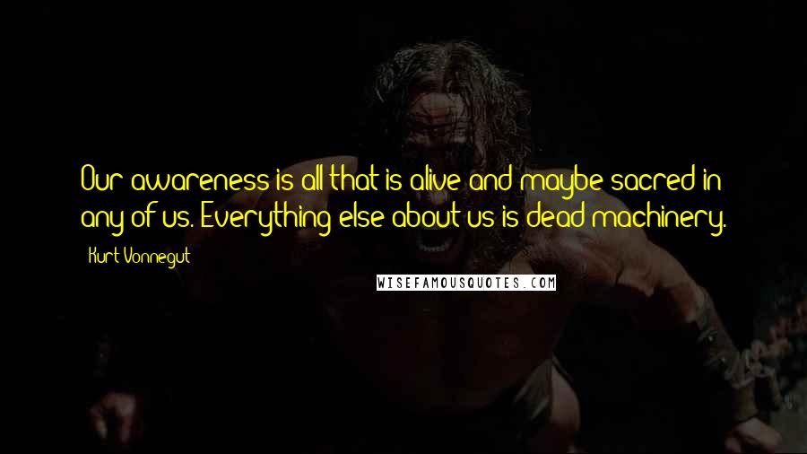 Kurt Vonnegut Quotes: Our awareness is all that is alive and maybe sacred in any of us. Everything else about us is dead machinery.