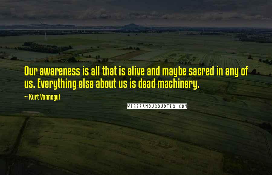 Kurt Vonnegut Quotes: Our awareness is all that is alive and maybe sacred in any of us. Everything else about us is dead machinery.