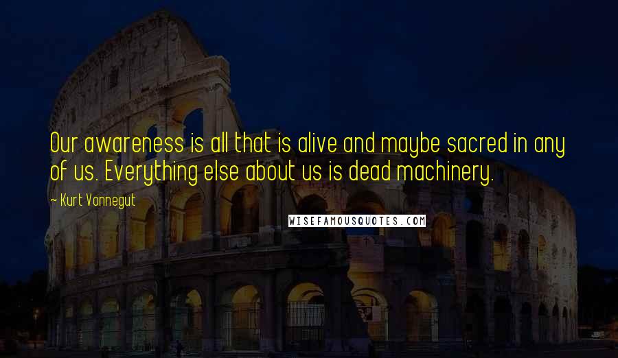 Kurt Vonnegut Quotes: Our awareness is all that is alive and maybe sacred in any of us. Everything else about us is dead machinery.