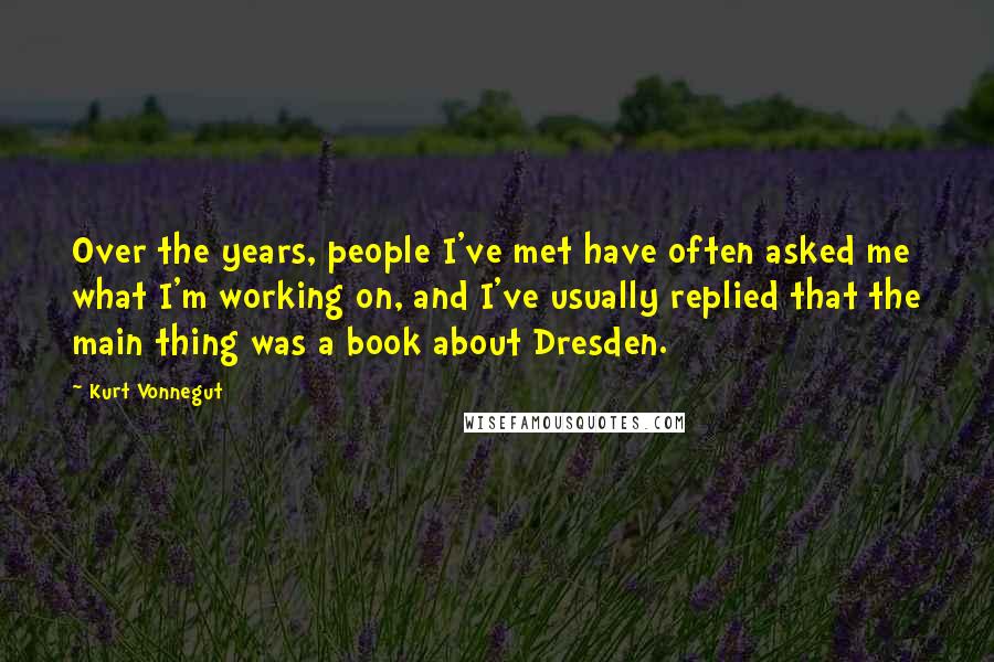 Kurt Vonnegut Quotes: Over the years, people I've met have often asked me what I'm working on, and I've usually replied that the main thing was a book about Dresden.