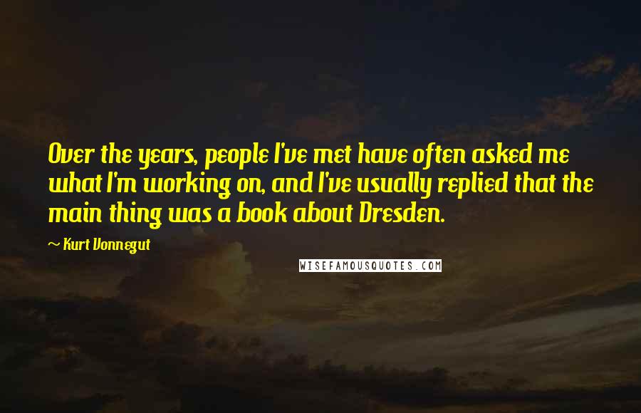 Kurt Vonnegut Quotes: Over the years, people I've met have often asked me what I'm working on, and I've usually replied that the main thing was a book about Dresden.