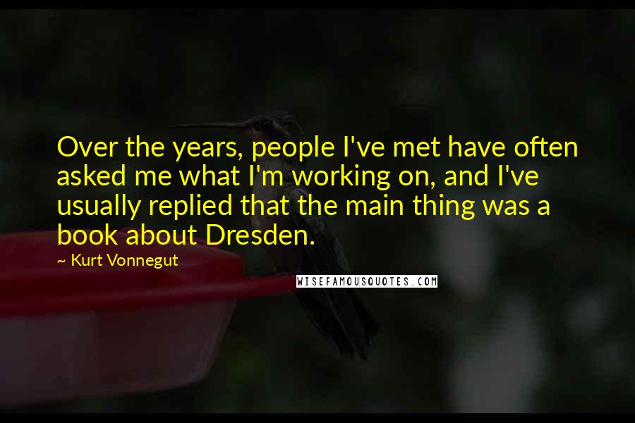 Kurt Vonnegut Quotes: Over the years, people I've met have often asked me what I'm working on, and I've usually replied that the main thing was a book about Dresden.