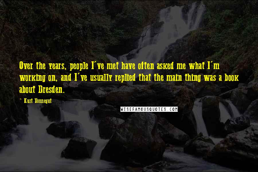 Kurt Vonnegut Quotes: Over the years, people I've met have often asked me what I'm working on, and I've usually replied that the main thing was a book about Dresden.