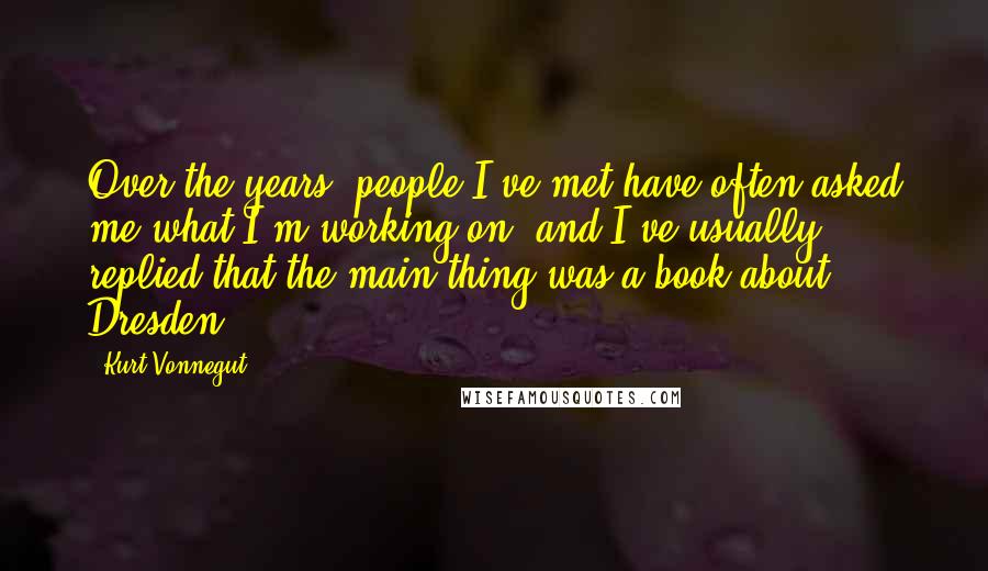 Kurt Vonnegut Quotes: Over the years, people I've met have often asked me what I'm working on, and I've usually replied that the main thing was a book about Dresden.