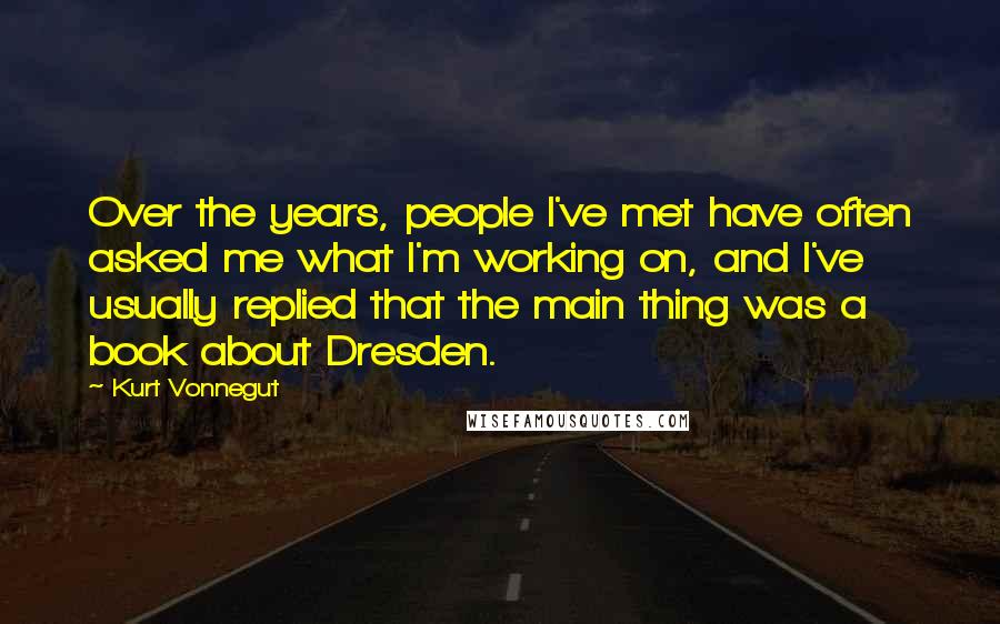 Kurt Vonnegut Quotes: Over the years, people I've met have often asked me what I'm working on, and I've usually replied that the main thing was a book about Dresden.