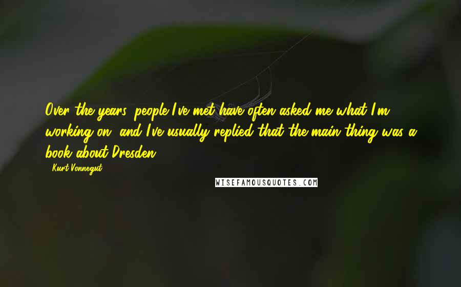 Kurt Vonnegut Quotes: Over the years, people I've met have often asked me what I'm working on, and I've usually replied that the main thing was a book about Dresden.