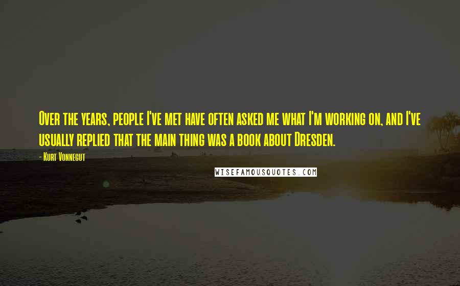 Kurt Vonnegut Quotes: Over the years, people I've met have often asked me what I'm working on, and I've usually replied that the main thing was a book about Dresden.