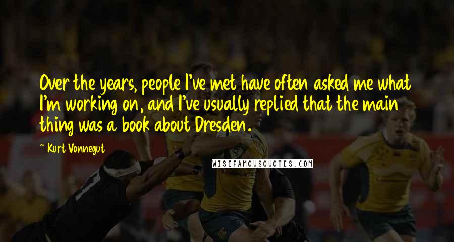 Kurt Vonnegut Quotes: Over the years, people I've met have often asked me what I'm working on, and I've usually replied that the main thing was a book about Dresden.