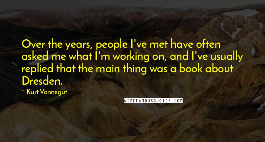 Kurt Vonnegut Quotes: Over the years, people I've met have often asked me what I'm working on, and I've usually replied that the main thing was a book about Dresden.