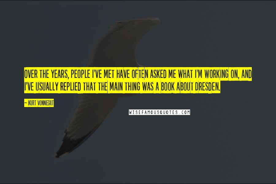 Kurt Vonnegut Quotes: Over the years, people I've met have often asked me what I'm working on, and I've usually replied that the main thing was a book about Dresden.