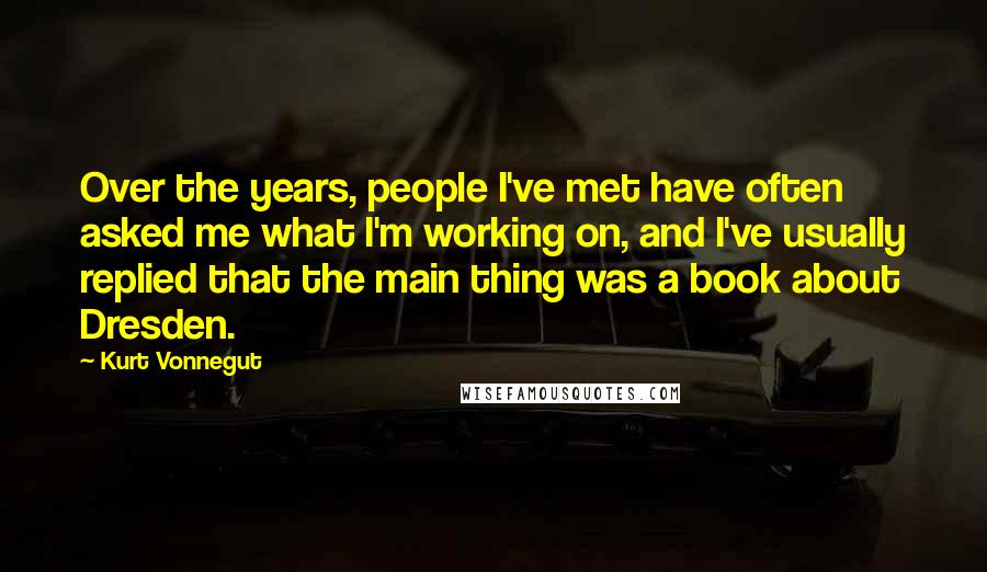 Kurt Vonnegut Quotes: Over the years, people I've met have often asked me what I'm working on, and I've usually replied that the main thing was a book about Dresden.