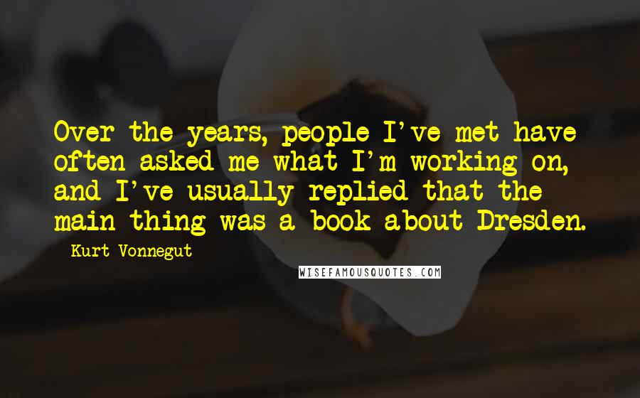 Kurt Vonnegut Quotes: Over the years, people I've met have often asked me what I'm working on, and I've usually replied that the main thing was a book about Dresden.