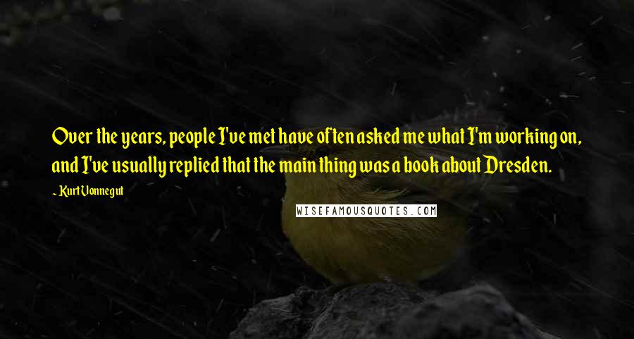 Kurt Vonnegut Quotes: Over the years, people I've met have often asked me what I'm working on, and I've usually replied that the main thing was a book about Dresden.