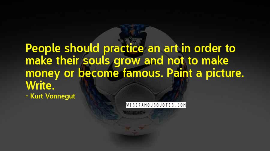 Kurt Vonnegut Quotes: People should practice an art in order to make their souls grow and not to make money or become famous. Paint a picture. Write.