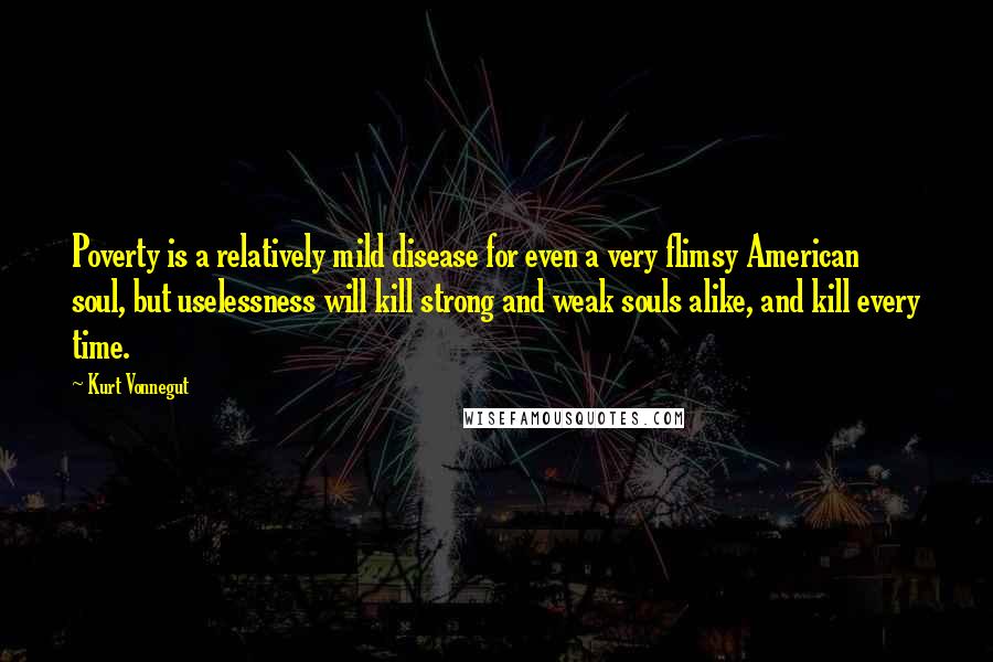 Kurt Vonnegut Quotes: Poverty is a relatively mild disease for even a very flimsy American soul, but uselessness will kill strong and weak souls alike, and kill every time.