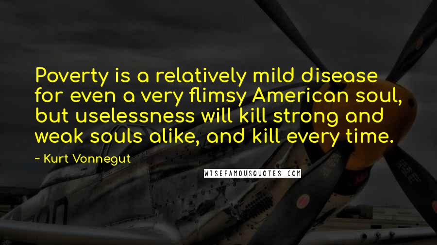Kurt Vonnegut Quotes: Poverty is a relatively mild disease for even a very flimsy American soul, but uselessness will kill strong and weak souls alike, and kill every time.