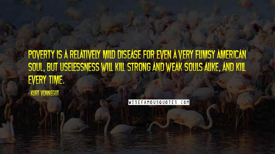 Kurt Vonnegut Quotes: Poverty is a relatively mild disease for even a very flimsy American soul, but uselessness will kill strong and weak souls alike, and kill every time.