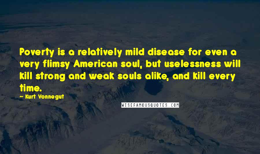 Kurt Vonnegut Quotes: Poverty is a relatively mild disease for even a very flimsy American soul, but uselessness will kill strong and weak souls alike, and kill every time.