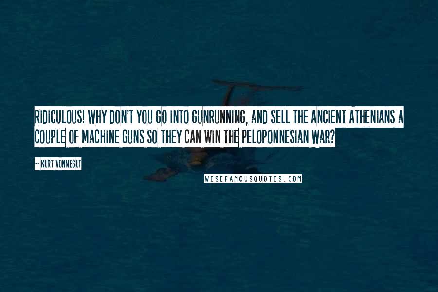 Kurt Vonnegut Quotes: Ridiculous! Why don't you go into gunrunning, and sell the ancient Athenians a couple of machine guns so they can win the Peloponnesian War?