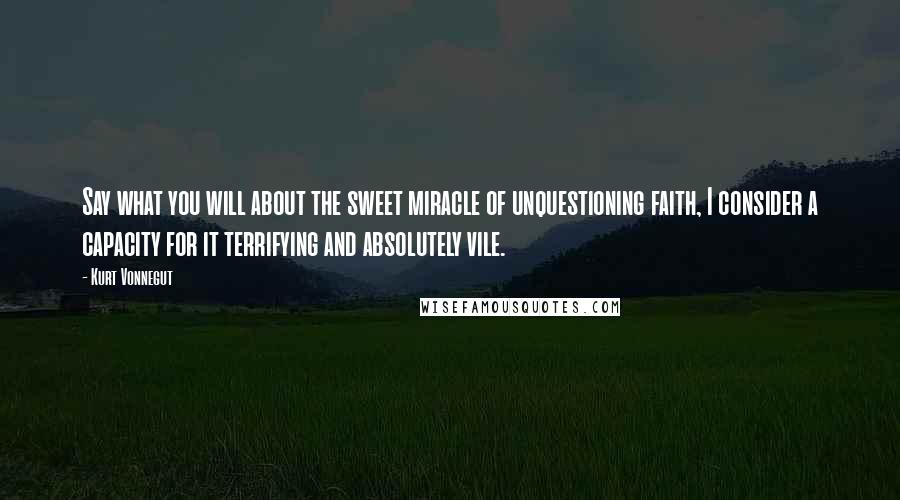 Kurt Vonnegut Quotes: Say what you will about the sweet miracle of unquestioning faith, I consider a capacity for it terrifying and absolutely vile.