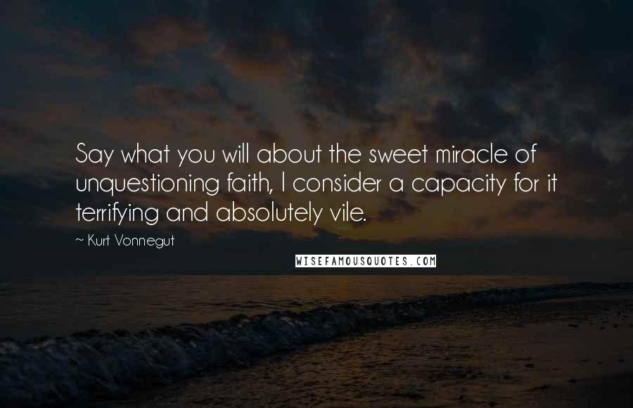 Kurt Vonnegut Quotes: Say what you will about the sweet miracle of unquestioning faith, I consider a capacity for it terrifying and absolutely vile.