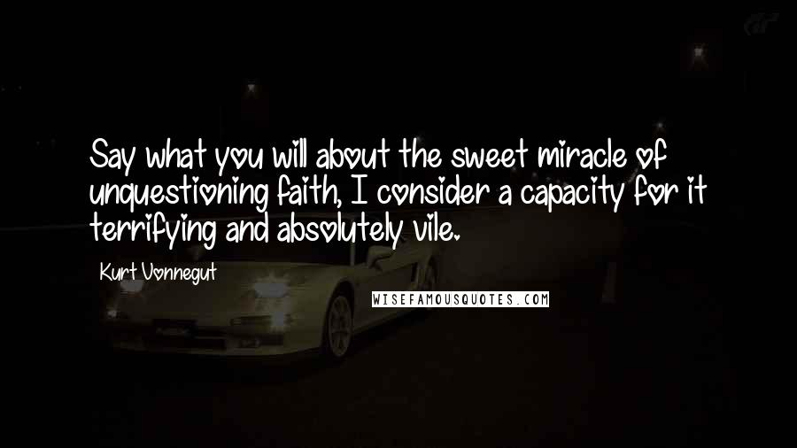 Kurt Vonnegut Quotes: Say what you will about the sweet miracle of unquestioning faith, I consider a capacity for it terrifying and absolutely vile.