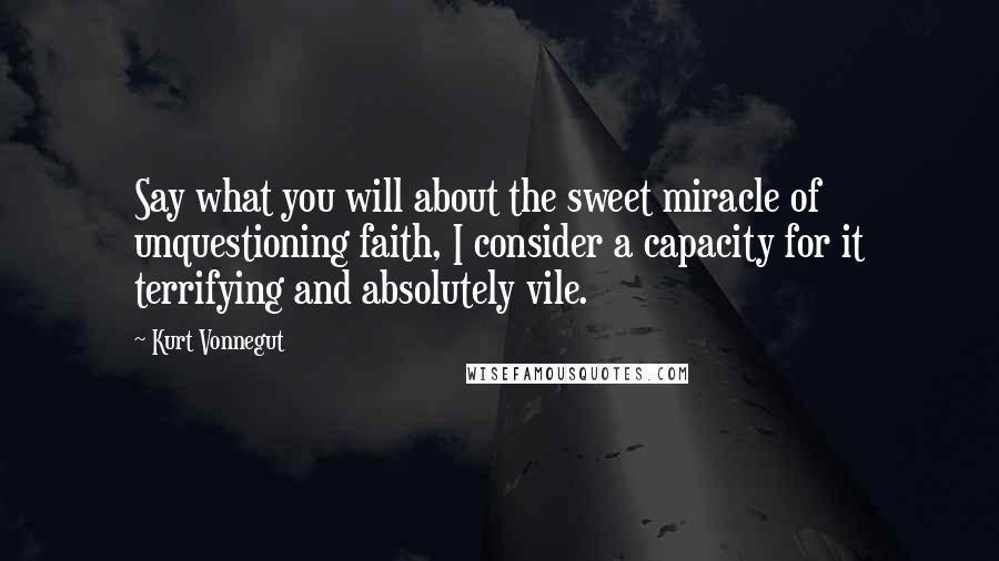 Kurt Vonnegut Quotes: Say what you will about the sweet miracle of unquestioning faith, I consider a capacity for it terrifying and absolutely vile.