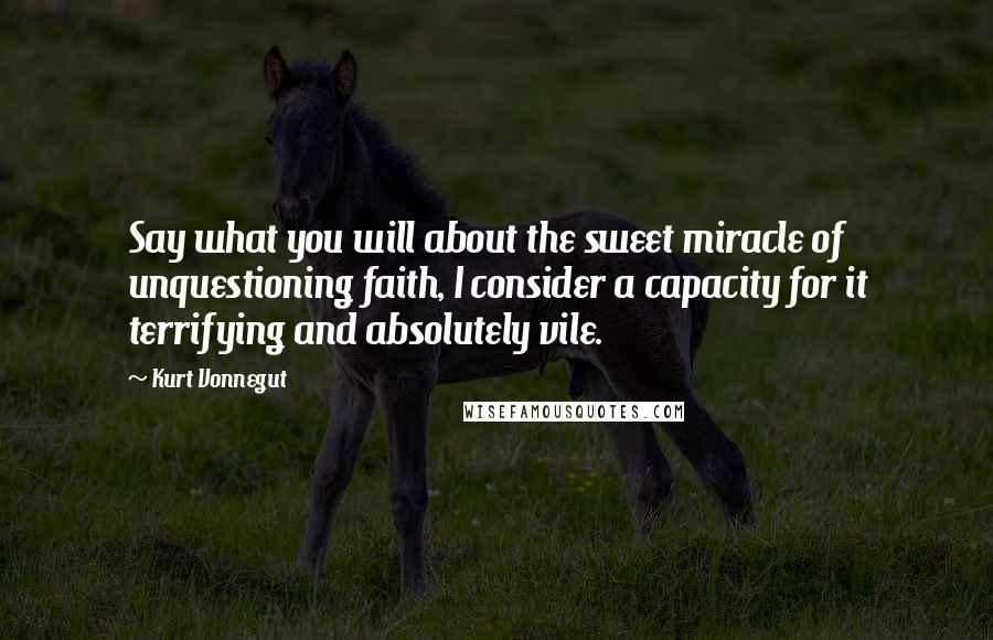 Kurt Vonnegut Quotes: Say what you will about the sweet miracle of unquestioning faith, I consider a capacity for it terrifying and absolutely vile.