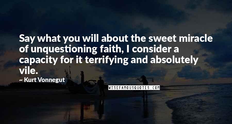 Kurt Vonnegut Quotes: Say what you will about the sweet miracle of unquestioning faith, I consider a capacity for it terrifying and absolutely vile.
