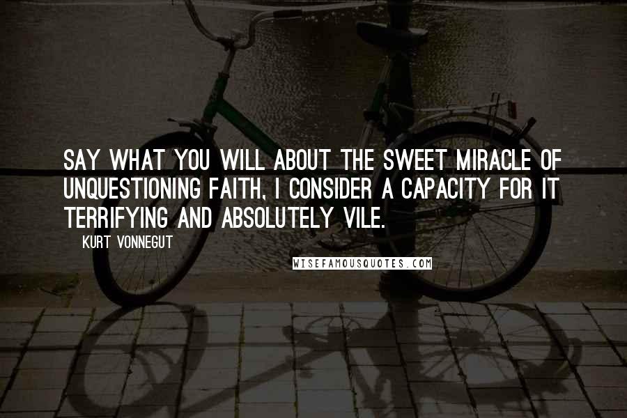Kurt Vonnegut Quotes: Say what you will about the sweet miracle of unquestioning faith, I consider a capacity for it terrifying and absolutely vile.