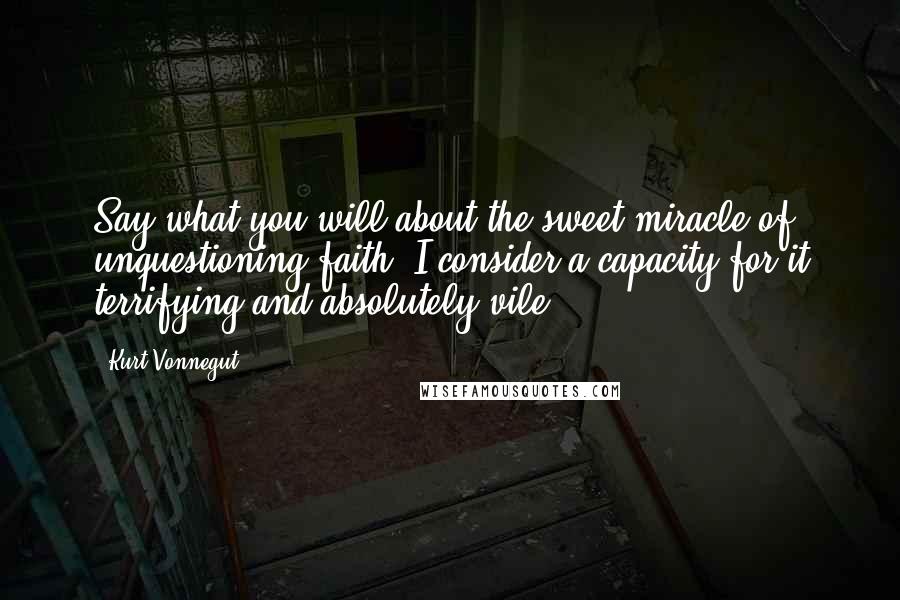 Kurt Vonnegut Quotes: Say what you will about the sweet miracle of unquestioning faith, I consider a capacity for it terrifying and absolutely vile.