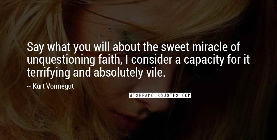 Kurt Vonnegut Quotes: Say what you will about the sweet miracle of unquestioning faith, I consider a capacity for it terrifying and absolutely vile.