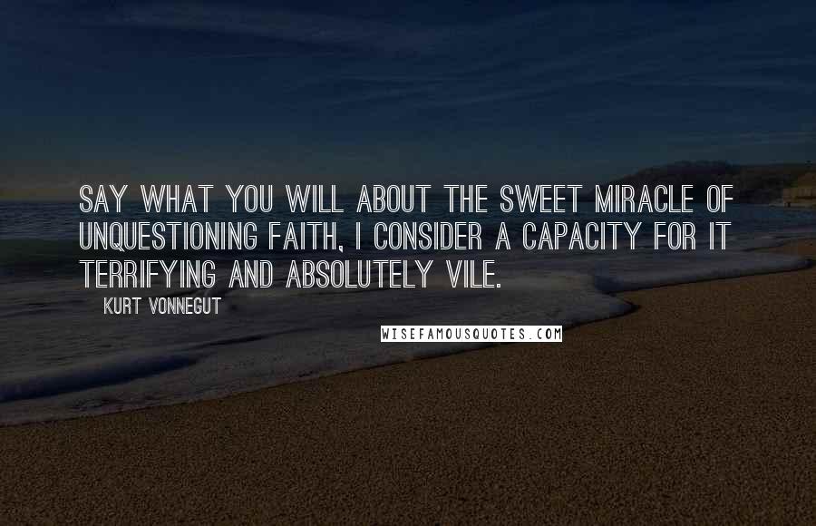 Kurt Vonnegut Quotes: Say what you will about the sweet miracle of unquestioning faith, I consider a capacity for it terrifying and absolutely vile.