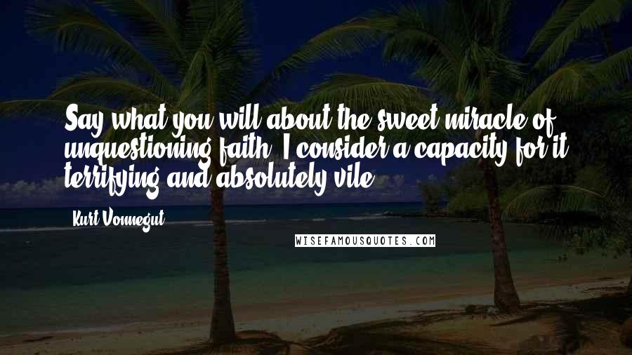 Kurt Vonnegut Quotes: Say what you will about the sweet miracle of unquestioning faith, I consider a capacity for it terrifying and absolutely vile.