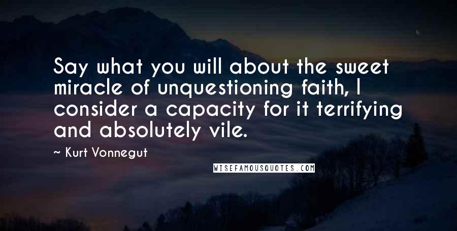 Kurt Vonnegut Quotes: Say what you will about the sweet miracle of unquestioning faith, I consider a capacity for it terrifying and absolutely vile.