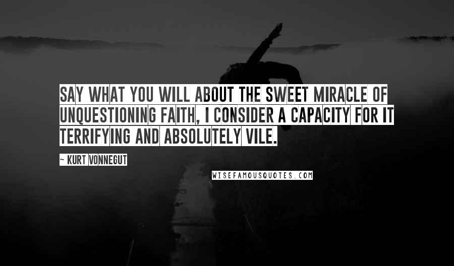 Kurt Vonnegut Quotes: Say what you will about the sweet miracle of unquestioning faith, I consider a capacity for it terrifying and absolutely vile.